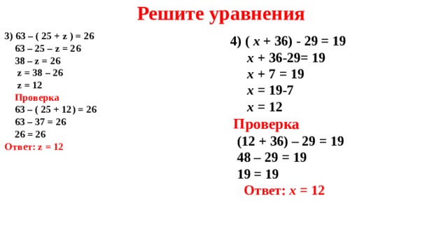Решите уравнения  4) ( x + 3 6) - 29 = 19  x + 36- 29 = 19  x + 7 = 19  x = 19-7  x = 12  Проверка  ( 1 2 + 3 6) – 29 = 19  48 – 29 = 19  19 = 19  Ответ: x = 1 2   3 ) 63 – ( 25 + z ) = 26  63 – 25 – z = 26  38 – z = 26  z = 38 – 26  z = 12  Проверка  63 – ( 25 + 12) = 26  63 – 37 = 26  26 = 26 Ответ: z = 12    