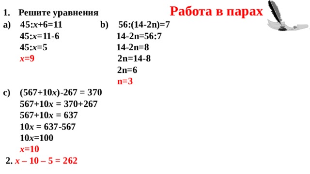 Решите уравнения Работа в парах а) 45: x +6=11  b) 5 6 :(14- 2n)=7  45: x = 11 -6  14- 2n=56 :7  45: x =5  14- 2n =8  х =9  2n =14-8   2n =6   n =3 c) (567+ 10 х )-267 = 37 0   567+ 10 х = 37 0 +267  567+ 10 х = 637  10 х = 637 - 567  10 х =100  х =10  2. х – 10 – 5 = 262        
