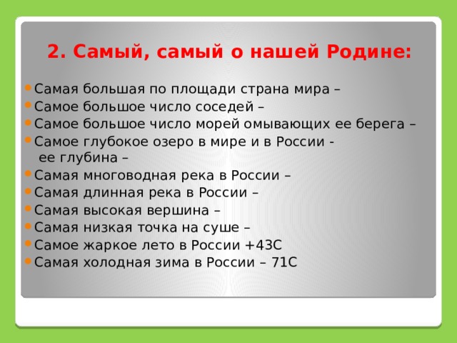 2. Самый, самый о нашей Родине: Самая большая по площади страна мира – Самое большое число соседей – Самое большое число морей омывающих ее берега – Самое глубокое озеро в мире и в России - ее глубина – Самая многоводная река в России – Самая длинная река в России – Самая высокая вершина – Самая низкая точка на суше – Самое жаркое лето в России +43С Самая холодная зима в России – 71С 
