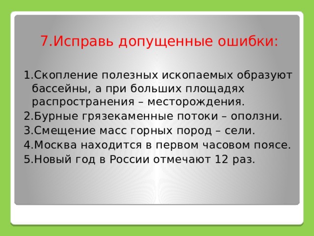 7.Исправь допущенные ошибки: 1.Скопление полезных ископаемых образуют бассейны, а при больших площадях распространения – месторождения. 2.Бурные грязекаменные потоки – оползни. 3.Смещение масс горных пород – сели. 4.Москва находится в первом часовом поясе. 5.Новый год в России отмечают 12 раз. 