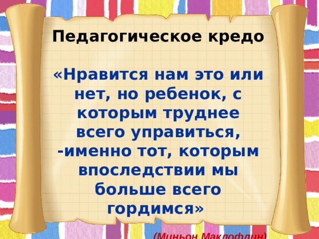 Педагогическое кредо «Нравится нам это или нет, но ребенок, с которым труднее всего управиться, -именно тот, которым впоследствии мы больше всего гордимся»   (Миньон Маклофлин) 