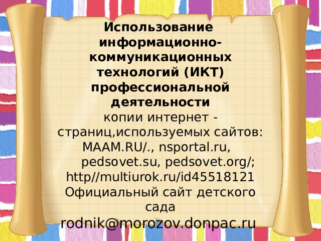 Использование информационно-коммуникационных технологий (ИКТ) профессиональной деятельности  копии интернет - страниц,используемых сайтов:  MAAM.RU/., nsportal.ru,  pedsovet.su, pedsovet.org/;  http//multiurok.ru/id45518121  Официальный сайт детского сада  rodnik@morozov.donpac.ru        