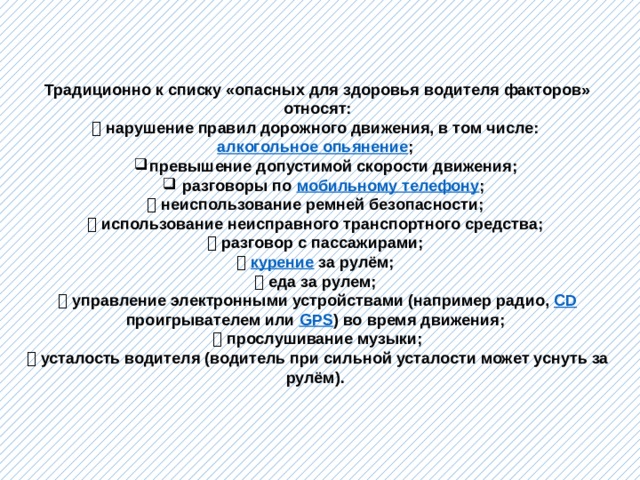 Традиционно к списку «опасных для здоровья водителя факторов» относят:   нарушение правил дорожного движения, в том числе: алкогольное опьянение ; превышение допустимой скорости движения;  разговоры по мобильному телефону ; превышение допустимой скорости движения;  разговоры по мобильному телефону ;   неиспользование ремней безопасности;   использование неисправного транспортного средства;   разговор с пассажирами;   курение  за рулём;   еда за рулем;   управление электронными устройствами (например радио, CD проигрывателем или GPS ) во время движения;   прослушивание музыки;   усталость водителя (водитель при сильной усталости может уснуть за рулём).  