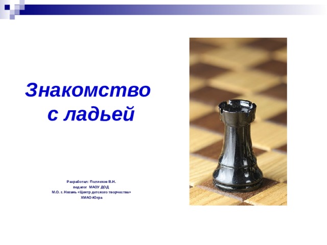 Знакомство  с ладьей Разработал: Полиехов В.Н. педагог МАОУ ДОД М.О. г. Нягань «Центр детского творчества» ХМАО-Югра  