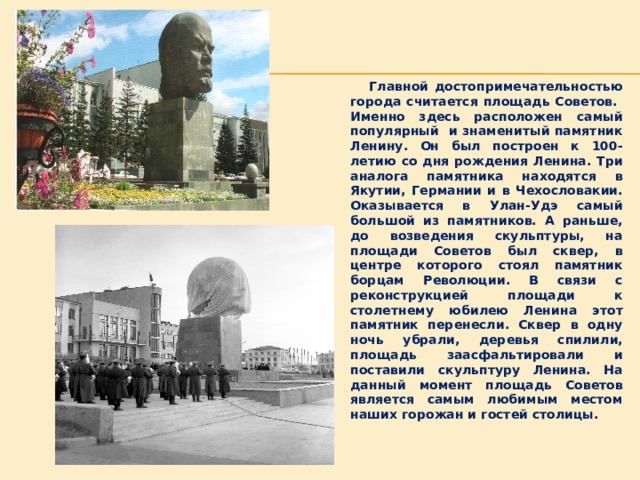  Главной достопримечательностью города считается площадь Советов. Именно здесь расположен самый популярный и знаменитый памятник Ленину. Он был построен к 100-летию со дня рождения Ленина. Три аналога памятника находятся в Якутии, Германии и в Чехословакии. Оказывается в Улан-Удэ самый большой из памятников. А раньше, до возведения скульптуры, на площади Советов был сквер, в центре которого стоял памятник борцам Революции. В связи с реконструкцией площади к столетнему юбилею Ленина этот памятник перенесли. Сквер в одну ночь убрали, деревья спилили, площадь заасфальтировали и поставили скульптуру Ленина. На данный момент площадь Советов является самым любимым местом наших горожан и гостей столицы. 