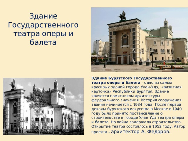 Здание Государственного театра оперы и балета Здание Бурятского Государственного театра оперы и балета - одно из самых красивых зданий города Улан-Удэ,  «визитная карточка» Республики Бурятия. Здание является памятником архитектуры федерального значения. История сооружения здания начинается с 1934 года. После первой декады бурятского искусства в Москве в 1940 году было принято постановление о строительстве в городе Улан-Удэ театра оперы и балета. Но война задержала строительство. Открытие театра состоялось в 1952 году. Автор проекта - архитектор А. Федоров. 