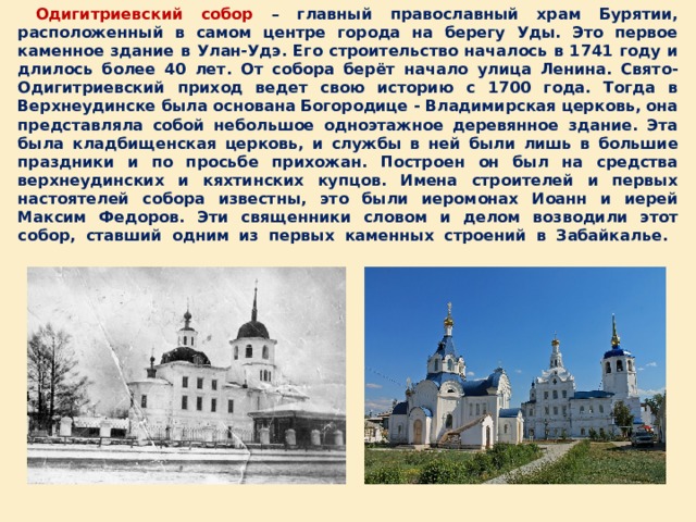  Одигитриевский собор – главный православный храм Бурятии, расположенный в самом центре города на берегу Уды. Это первое каменное здание в Улан-Удэ. Его строительство началось в 1741 году и длилось более 40 лет. От собора берёт начало улица Ленина. Свято-Одигитриевский приход ведет свою историю с 1700 года. Тогда в Верхнеудинске была основана Богородице - Владимирская церковь, она представляла собой небольшое одноэтажное деревянное здание. Эта была кладбищенская церковь, и службы в ней были лишь в большие праздники и по просьбе прихожан. Построен он был на средства верхнеудинских и кяхтинских купцов. Имена строителей и первых настоятелей собора известны, это были иеромонах Иоанн и иерей Максим Федоров. Эти священники словом и делом возводили этот собор, ставший одним из первых каменных строений в Забайкалье.   
