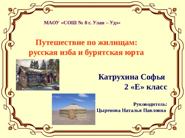  МАОУ «СОШ № 8 г. Улан – Удэ» Путешествие по жилищам: русская изба и бурятская юрта Катрухина Софья 2 «Е» класс  Руководитель: Цыренова Наталья Павловна 