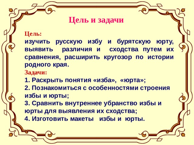 Цель и задачи Цель: изучить русскую избу и бурятскую юрту, выявить различия и сходства путем их сравнения, расширить кругозор по истории родного края. Задачи: 1. Раскрыть понятия «изба», «юрта»; 2. Познакомиться с особенностями строения избы и юрты; 3. Сравнить внутреннее убранство избы и юрты для выявления их сходства; 4. Изготовить макеты избы и юрты.  