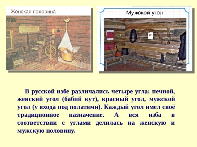 В русской избе различались четыре угла: печной, женский угол (бабий кут), красный угол, мужской угол (у входа под полатями). Каждый угол имел своё традиционное назначение. А вся изба в соответствии с углами делилась на женскую и мужскую половину. 