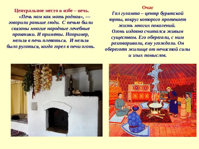 Очаг Гал гуламта – центр бурятской юрты, вокруг которого протекает жизнь многих поколений. Огонь издавна считался живым существом. Его оберегали, с ним разговаривали, ему угождали. Он оберегает жилище от нечистой силы и злых помыслов.  Центральное место в избе – печь. «Печь нам как мать родная», — говорили раньше люди. С печью были связаны многие народные лечебные практики. И приметы. Например, нельзя в печь плеваться. И нельзя было ругаться, когда горел в печи огонь. 