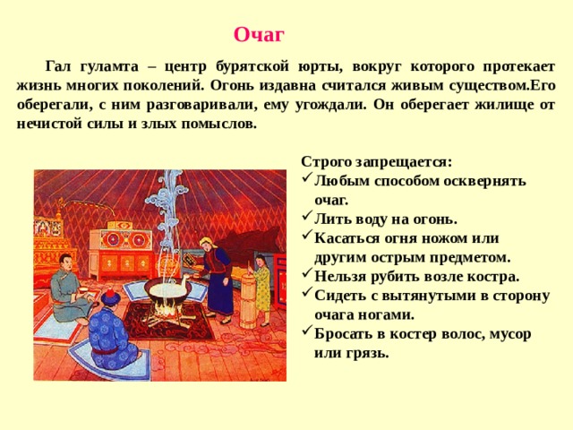 Очаг  Гал гуламта – центр бурятской юрты, вокруг которого протекает жизнь многих поколений. Огонь издавна считался живым существом.Его оберегали, с ним разговаривали, ему угождали. Он оберегает жилище от нечистой силы и злых помыслов. Строго запрещается: Любым способом осквернять очаг. Лить воду на огонь. Касаться огня ножом или другим острым предметом. Нельзя рубить возле костра. Сидеть с вытянутыми в сторону очага ногами. Бросать в костер волос, мусор или грязь. 