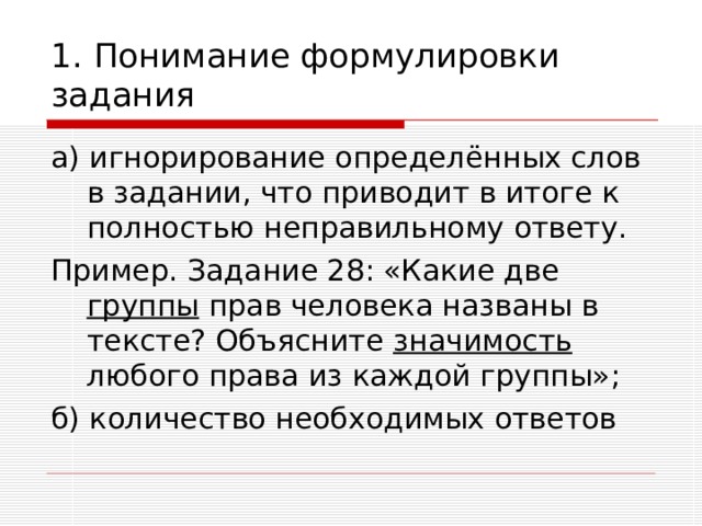 1. Понимание формулировки задания а) игнорирование определённых слов в задании, что приводит в итоге к полностью неправильному ответу. Пример. Задание 28: «Какие две группы прав человека названы в тексте? Объясните значимость любого права из каждой группы»; б) количество необходимых ответов 