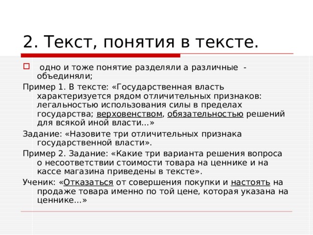 2. Текст, понятия в тексте.  одно и тоже понятие разделяли а различные - объединяли; Пример 1. В тексте: «Государственная власть характеризуется рядом отличительных признаков: легальностью использования силы в пределах государства; верховенством , обязательностью решений для всякой иной власти…» Задание: «Назовите три отличительных признака государственной власти». Пример 2. Задание: «Какие три варианта решения вопроса о несоответствии стоимости товара на ценнике и на кассе магазина приведены в тексте». Ученик: « Отказаться от совершения покупки и настоять на продаже товара именно по той цене, которая указана на ценнике…» 