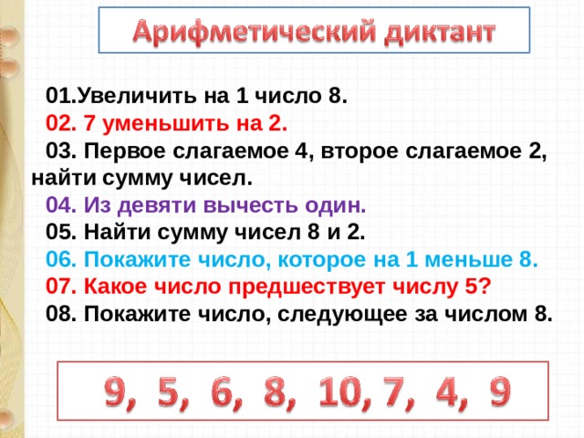 01.Увеличить на 1 число 8. 02. 7 уменьшить на 2. 03. Первое слагаемое 4, второе слагаемое 2, найти сумму чисел. 04. Из девяти вычесть один. 05. Найти сумму чисел 8 и 2. 06. Покажите число, которое на 1 меньше 8. 07. Какое число предшествует числу 5? 08. Покажите число, следующее за числом 8.  