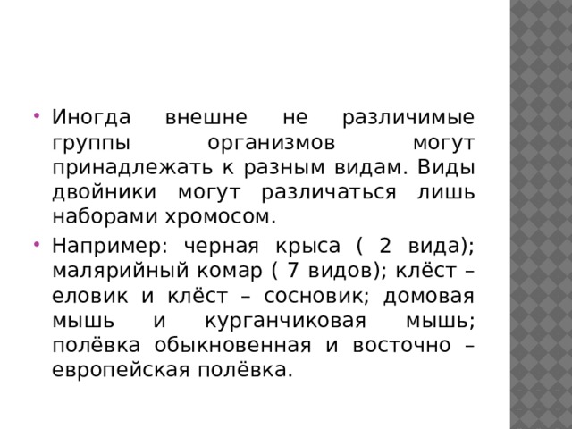 Иногда внешне не различимые группы организмов могут принадлежать к разным видам. Виды двойники могут различаться лишь наборами хромосом. Например: черная крыса ( 2 вида); малярийный комар ( 7 видов); клёст – еловик и клёст – сосновик; домовая мышь и курганчиковая мышь; полёвка обыкновенная и восточно – европейская полёвка. 