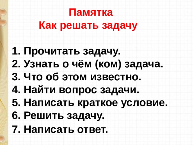  Памятка  Как решать задачу    1. Прочитать задачу.   2. Узнать о чём (ком) задача.   3. Что об этом известно.   4. Найти вопрос задачи.   5. Написать краткое условие.   6. Решить задачу.   7. Написать ответ.   