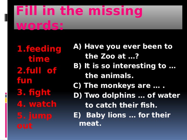 Fill in the missing words: 1.feeding time 2.full of fun 3. fight 4. watch 5. jump out A) Have you ever been to  the Zoo at …? B) It is so interesting to …  the animals. C) The monkeys are … . D) Two dolphins … of water  to catch their fish. E) Baby lions … for their meat. 