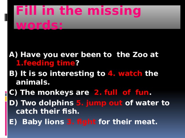 Fill in the missing words: A) Have you ever been to the Zoo at 1.feeding time ? B) It is so interesting to 4. watch the animals. C) The monkeys are 2. full of fun . D) Two dolphins 5. jump out of water to catch their fish. E) Baby lions 3. fight for their meat. 