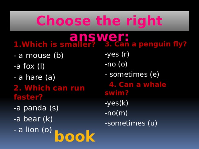 Choose the right answer: 1.Which is smaller? 3. Can a penguin fly? - a mouse (b) -yes (r) -a fox (l) -no (o) - a hare (a) - sometimes (e) 2. Which can run faster?  4. Can a whale swim? -a panda (s) -yes(k) -a bear (k) -no(m) - a lion (o) -sometimes (u) book 