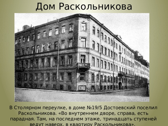 Дом Раскольникова В Столярном переулке, в доме №19/5 Достоевский поселил Раскольникова. «Во внутреннем дворе, справа, есть парадная. Там, на последнем этаже, тринадцать ступеней ведут наверх, в квартиру Раскольникова». 