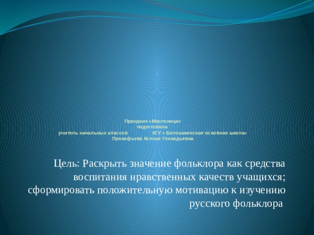        Праздник «Масленица»  подготовила  учитель начальных классов КГУ « Белокаменская основная школа»  Прокофьева Ксенья Геннадьевна   Цель: Раскрыть значение фольклора как средства воспитания нравственных качеств учащихся; сформировать положительную мотивацию к изучению русского фольклора 