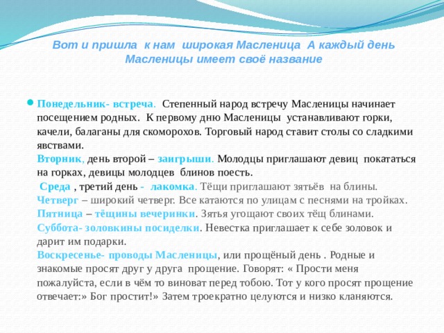 Вот и пришла к нам широкая Масленица А каждый день Масленицы имеет своё название   Понедельник- встреча . Степенный народ встречу Масленицы начинает посещением родных. К первому дню Масленицы устанавливают горки, качели, балаганы для скоморохов. Торговый народ ставит столы со сладкими явствами.  Вторник , день второй – заигрыши . Молодцы приглашают девиц покататься на горках, девицы молодцев блинов поесть.   Среда , третий день - лакомка . Тёщи приглашают зятьёв на блины.  Четверг – широкий четверг. Все катаются по улицам с песнями на тройках.  Пятница – тёщины вечеринки . Зятья угощают своих тёщ блинами.  Суббота- золовкины посиделки . Невестка приглашает к себе золовок и дарит им подарки.  Воскресенье-  проводы Масленицы , или прощёный день . Родные и знакомые просят друг у друга прощение. Говорят: « Прости меня пожалуйста, если в чём то виноват перед тобою. Тот у кого просят прощение отвечает:» Бог простит!» Затем троекратно целуются и низко кланяются. 