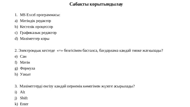 Сабақты қорытындылау MS Excel программасы: Мәтіндік редактор Кестелік процессор Графикалық редактор Мәліметтер қоры 2. Электрондық кестеде «=» белгісімен басталса, бағдарлама қандай типке жатқызады? Сан Мәтін Формула Уақыт 3. Мәліметтерді енгізу қандай перненің көмегімен жүзеге асырылады? Alt Shift Enter Backspace 4. MS Excel программасында ұяшықтың дұрыс атауы? AB 21 2A A12 