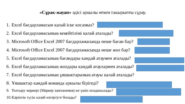 «Сұрақ-жауап»  әдісі арқылы өткен тақырыпты сұрау. Excel бағдарламасын қалай іске қосамыз? Excel бағдарламасының кеңейтілімі қалай аталады? Microsoft Office Excel 2007 бағдарламасында неше баған бар? Microsoft Office Excel 2007 бағдарламасында неше жол бар? Excel бағдарламасының бағандары қандай атаумен аталады? Excel бағдарламасының жолдары қандай атаулармен аталады? Excel бағдарламасының ұяшықтарының атауы қалай аталады? Ұяшықтар қандай команда арқылы бірігеді? Толтыру маркері (Маркер заполнения) не үшін қолданылады? Қаріптің түсін қалай өзгертуге болады? 1 . (Пуск-Все программы-MS Office-MS Excel) 3. (256 баған) 4. (65 536 жол) 5. (Латынның А, В, С, D…F 26 әрпінен тұрады.) 6. (1,2,3..65536 сандармен) 8 . ( Главная-Выравнивание-Поместить в центре)  9. (Автоматты түрде толтыру тізімімен жұмыс істеуге) 10. (Главная-Шрифт-Цвет текста) 