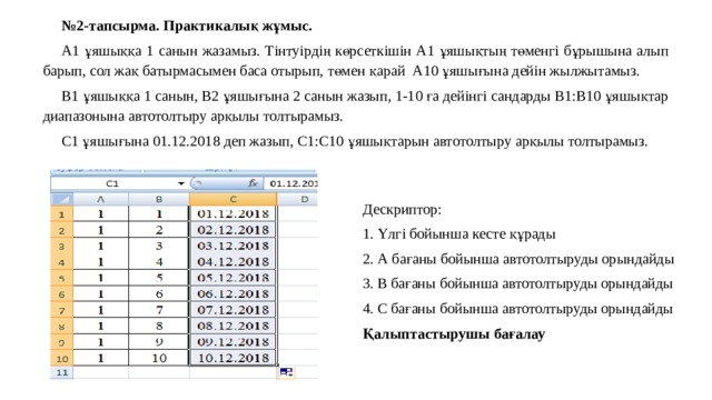 № 2-тапсырма. Практикалық жұмыс. А1 ұяшыққа 1 санын жазамыз. Тінтуірдің көрсеткішін А1 ұяшықтың төменгі бұрышына алып барып, сол жақ батырмасымен баса отырып, төмен қарай А10 ұяшығына дейін жылжытамыз. В1 ұяшыққа 1 санын, В2 ұяшығына 2 санын жазып, 1-10 ға дейінгі сандарды В1:В10 ұяшықтар диапазонына автотолтыру арқылы толтырамыз. С1 ұяшығына 01.12.2018 деп жазып, С1:С10 ұяшықтарын автотолтыру арқылы толтырамыз. Дескриптор: 1. Үлгі бойынша кесте құрады 2. А бағаны бойынша автотолтыруды орындайды 3. В бағаны бойынша автотолтыруды орындайды 4. С бағаны бойынша автотолтыруды орындайды Қалыптастырушы бағалау 