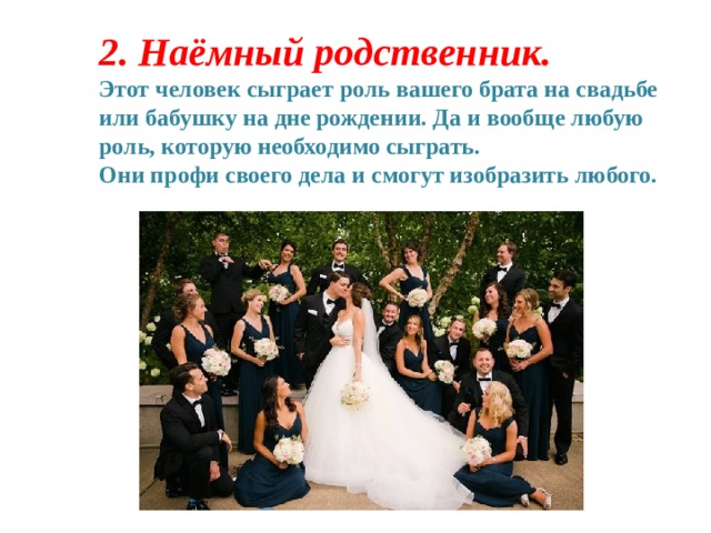2.   Наёмный родственник. Этот человек сыграет роль вашего брата на свадьбе или бабушку на дне рождении. Да и вообще любую роль, которую необходимо сыграть. Они профи своего дела и смогут изобразить любого. 