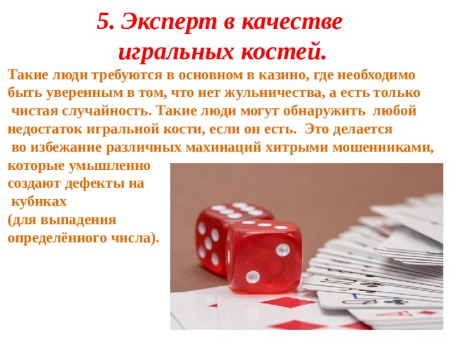 5.   Эксперт в качестве игральных костей. Такие люди требуются в основном в казино, где необходимо быть уверенным в том, что нет жульничества, а есть только  чистая случайность. Такие люди могут обнаружить любой недостаток игральной кости, если он есть. Это делается  во избежание различных махинаций хитрыми мошенниками, которые умышленно создают дефекты на  кубиках (для выпадения определённого числа). 