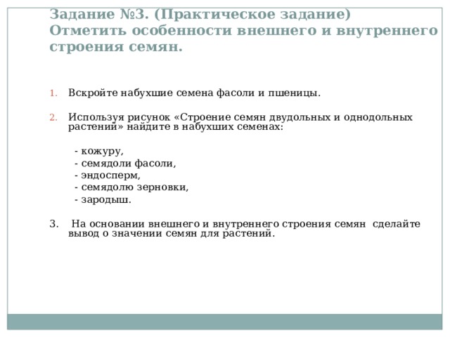Задание №3. (Практическое задание)  Отметить особенности внешнего и внутреннего строения семян.   Вскройте набухшие семена фасоли и пшеницы.  Используя рисунок «Строение семян двудольных и однодольных растений» найдите в набухших семенах:  - кожуру,  - семядоли фасоли,  - эндосперм,  - семядолю зерновки,  - зародыш. 3. На основании внешнего и внутреннего строения семян сделайте вывод о значении семян для растений. 