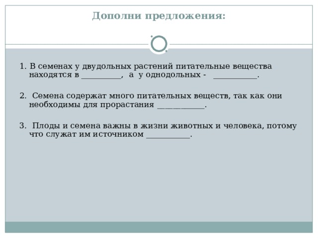  Дополни предложения:   1. В семенах у двудольных растений питательные вещества находятся в __________, а у однодольных - ___________. 2. Семена содержат много питательных веществ, так как они необходимы для прорастания ____________. 3. Плоды и семена важны в жизни животных и человека, потому что служат им источником ___________. 