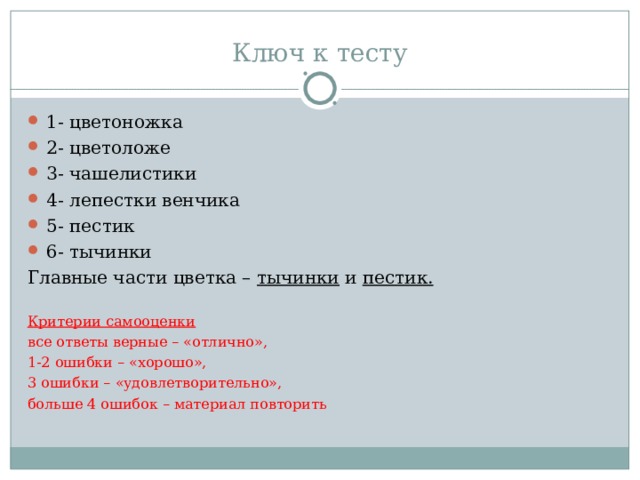 Ключ к тесту 1- цветоножка 2- цветоложе 3- чашелистики 4- лепестки венчика 5- пестик 6- тычинки Главные части цветка – тычинки и пестик.  Критерии самооценки все ответы верные – «отлично», 1-2 ошибки – «хорошо», 3 ошибки – «удовлетворительно», больше 4 ошибок – материал повторить 