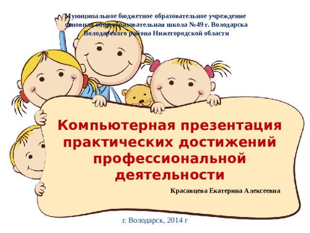 Муниципальное бюджетное образовательное учреждение основная общеобразовательная школа №49 г. Володарска Володарского района Нижегородской области Компьютерная презентация практических достижений профессиональной деятельности   Красавцева Екатерина Алексеевна г. Володарск, 2014 г 