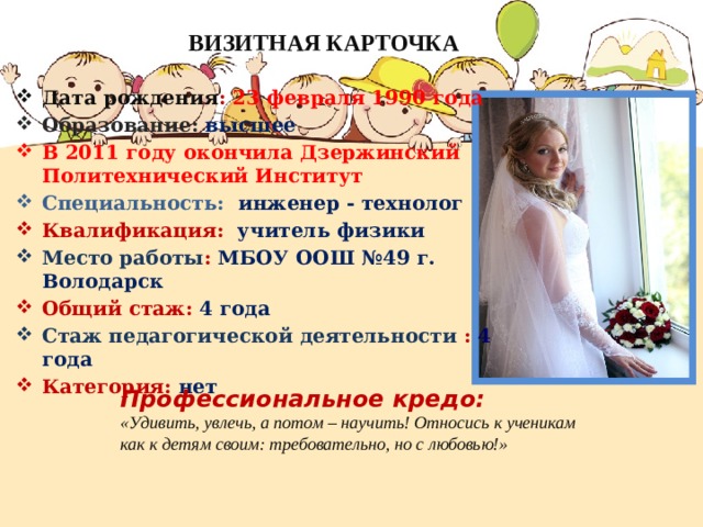 ВИЗИТНАЯ КАРТОЧКА Дата рождения : 23 февраля 1990 года Образование: высшее В 2011 году окончила Дзержинский Политехнический Институт Специальность:  инженер - технолог Квалификация: учитель физики Место работы : МБОУ ООШ №49 г. Володарск Общий стаж: 4 года Стаж педагогической деятельности : 4  года Категория: нет Профессиональное кредо: «Удивить, увлечь, а потом – научить! Относись к ученикам как к детям своим: требовательно, но с любовью!» 