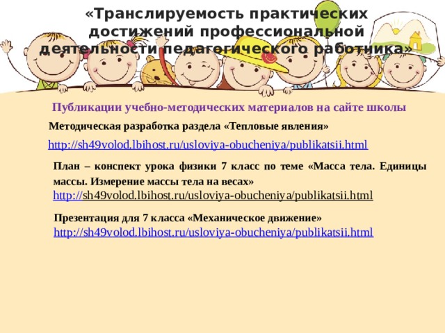 «Транслируемость практических достижений профессиональной деятельности педагогического работника» Публикации учебно-методических материалов на сайте школы Методическая разработка раздела «Тепловые явления» http://sh49volod.lbihost.ru/usloviya-obucheniya/publikatsii.html План – конспект урока физики 7 класс по теме «Масса тела. Единицы массы. Измерение массы тела на весах» http:// sh49volod.lbihost.ru/usloviya-obucheniya/publikatsii.html  Презентация для 7 класса «Механическое движение» http://sh49volod.lbihost.ru/usloviya-obucheniya/publikatsii.html  