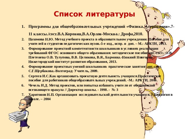 Список литературы Программы для общеобразовательных учреждений «Физика. Астрономия».7-11 классы./сост.В.А.Коровин,B.А.Орлов-Москва.: Дрофа,2010. Пахомова Н.Ю. Метод учебного проекта в образовательном учреждении: Пособие для учителей и студентов педагогических вузов.-5-е изд., испр. и доп. – М.: АРКТИ, 2013. Формирование проектной компетентности школьников в условиях реализации требований ФГОС основного общего образования: методическое пособие/авт.-сост.: О.В. Плетенева О.В. Тулупова, В.В. Целикова, В.Я., Бармина.-Нижний Новгород: Нижегородский институт развития образования, 2013. Формирование проектных умений школьников: практические занятия/-авт.-сост. С.Г.Щербакова.-Волгоград: Учитель, 2009. Сергеев И.С.Как организовать проектную деятельность учащихся.Практическое пособие для работников общеобразовательных учреждений. -М.: АРКТИ, 2006. Чечель И.Д. Метод проектов, или попытка избавить учителя от обязанностей всезнающего оракула // Директор школы. - 1998. - № 3 Харитонов Н.П. Организация исследовательской деятельности учащихся. // Биология в школе. – 2004    