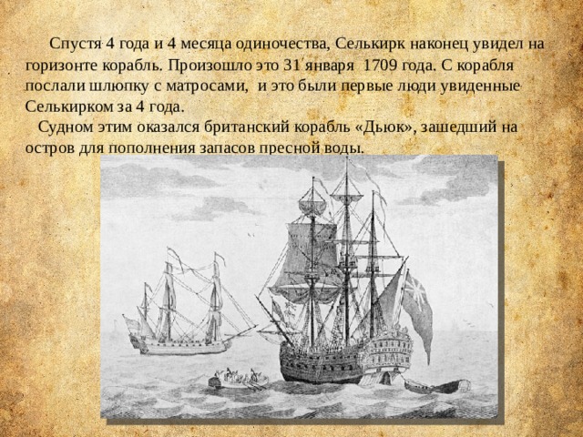  Спустя 4 года и 4 месяца одиночества, Селькирк наконец увидел на горизонте корабль. Произошло это 31 января  1709 года. С корабля послали шлюпку с матросами, и это были первые люди увиденные Селькирком за 4 года.  Судном этим оказался британский корабль «Дьюк», зашедший на остров для пополнения запасов пресной воды. 
