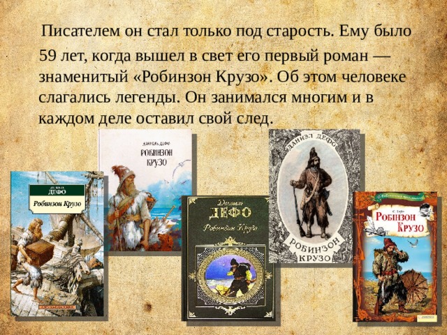  Писателем он стал только под старость. Ему было  59 лет, когда вышел в свет его первый роман — знаменитый «Робинзон Крузо». Об этом человеке слагались легенды. Он занимался многим и в каждом деле оставил свой след. 