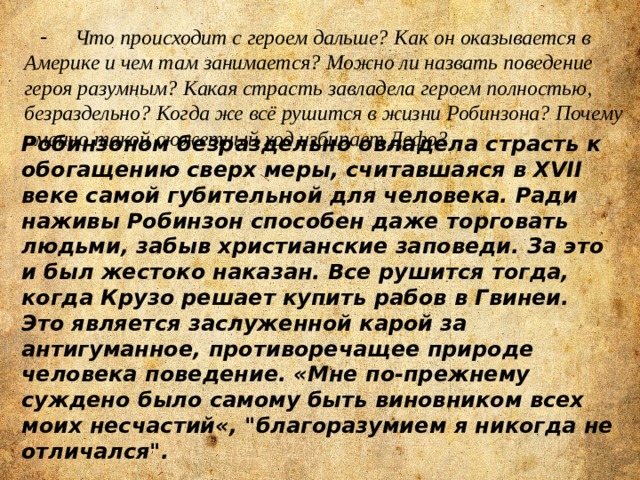  - Что происходит с героем дальше? Как он оказывается в Америке и чем там занимается? Можно ли назвать поведение героя разумным? Какая страсть завладела героем полностью, безраздельно? Когда же всё рушится в жизни Робинзона? Почему именно такой сюжетный ход избирает Дефо? Робинзоном безраздельно овладела страсть к обогащению сверх меры, считавшаяся в XVII веке самой губительной для человека. Ради наживы Робинзон способен даже торговать людьми, забыв христианские заповеди. За это и был жестоко наказан. Все рушится тогда, когда Крузо решает купить рабов в Гвинеи. Это является заслуженной карой за антигуманное, противоречащее природе человека поведение. «Мне по-прежнему суждено было самому быть виновником всех моих несчастий«, 