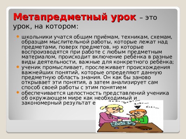Метапредметный урок – это урок, на котором: школьники учатся общим приёмам, техникам, схемам, образцам мыслительной работы, которые лежат над предметами, поверх предметов, но которые воспроизводятся при работе с любым предметным материалом, происходит включение ребёнка в разные виды деятельности, важные для конкретного ребёнка; ученик промысливает, прослеживает происхождения важнейших понятий, которые определяют данную предметную область знания. Он как бы заново открывает эти понятия, а затем анализирует сам способ своей работы с этим понятием обеспечивается целостность представлений ученика об окружающем мире как необходимый и закономерный результат его познания.   