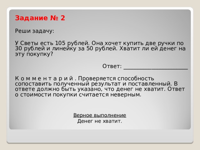Задание № 2 Реши задачу: У Светы есть 105 рублей. Она хочет купить две ручки по 30 рублей и линейку за 50 рублей. Хватит ли ей денег на эту покупку? Ответ: _______________________ К о м м е н т а р и й . Проверяется способность сопоставить полученный результат и поставленный. В ответе должно быть указано, что денег не хватит. Ответ о стоимости покупки считается неверным. Верное выполнение  Денег не хватит. 