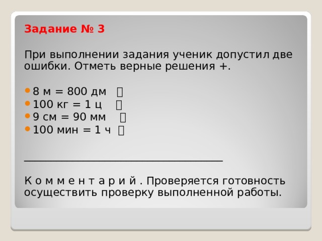 Задание № 3 При выполнении задания ученик допустил две ошибки. Отметь верные решения +. 8 м = 800 дм  100 кг = 1 ц  9 см = 90 мм  100 мин = 1 ч   _____________________________________ К о м м е н т а р и й . Проверяется готовность осуществить проверку выполненной работы. 