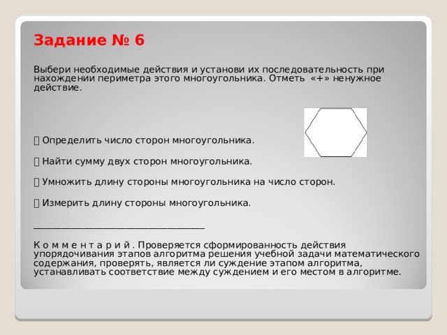 Задание № 6  Выбери необходимые действия и установи их последовательность при нахождении периметра этого многоугольника. Отметь «+» ненужное действие.  Определить число сторон многоугольника.  Найти сумму двух сторон многоугольника.  Умножить длину стороны многоугольника на число сторон.  Измерить длину стороны многоугольника. _____________________________________ К о м м е н т а р и й . Проверяется сформированность действия упорядочивания этапов алгоритма решения учебной задачи математического содержания, проверять, является ли суждение этапом алгоритма, устанавливать соответствие между суждением и его местом в алгоритме. 