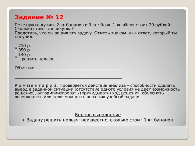 Задание № 12 Пете нужно купить 2 кг бананов и 3 кг яблок. 1 кг яблок стоит 70 рублей. Сколько стоит вся покупка? Представь, что ты решил эту задачу. Отметь знаком «+» ответ, который ты получил.  210 р.  350 р.  140 р.  – решить нельзя. Объясни:_____________________________________________ ______________________________________________________ К о м м е н т а р и й . Проверяется действие анализа – способности сделать вывод в заданной ситуации (отсутствие одного условия не дает возможность решения), алгоритмизировать (прикидывать) ход решения, объяснять возможность или невозможность решения учебной задачи. Верное выполнение  + Задачу решить нельзя: неизвестно, сколько стоит 1 кг бананов.   