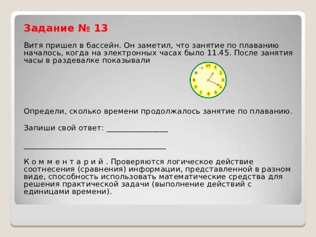 Задание № 13 Витя пришел в бассейн. Он заметил, что занятие по плаванию началось, когда на электронных часах было 11.45. После занятия часы в раздевалке показывали Определи, сколько времени продолжалось занятие по плаванию. Запиши свой ответ: ________________ _____________________________________ К о м м е н т а р и й . Проверяются логическое действие соотнесения (сравнения) информации, представленной в разном виде, способность использовать математические средства для решения практической задачи (выполнение действий с единицами времени). 
