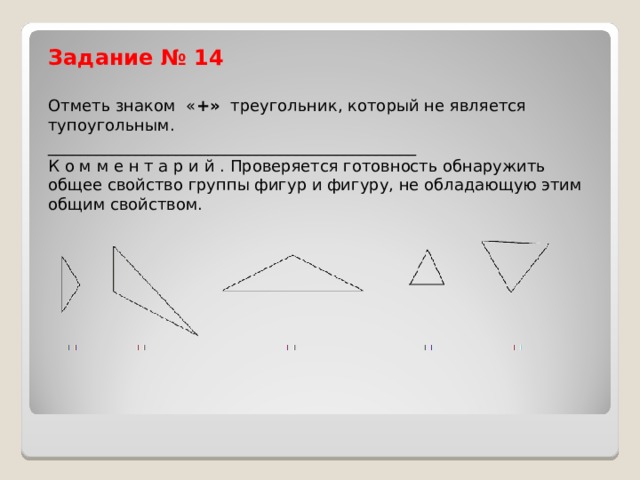 Задание № 14   Отметь знаком  « +»  треугольник, который не является тупоугольным. ______________________________________________  К о м м е н т а р и й . Проверяется готовность обнаружить общее свойство группы фигур и фигуру, не обладающую этим общим свойством. 
