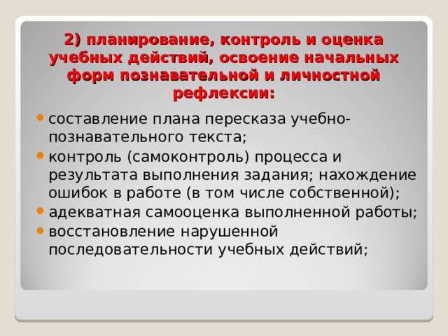 2) планирование, контроль и оценка учебных действий, освоение начальных форм познавательной и личностной рефлексии: составление плана пересказа учебно-познавательного текста; контроль (самоконтроль) процесса и результата выполнения задания; нахождение ошибок в работе (в том числе собственной); адекватная самооценка выполненной работы; восстановление нарушенной последовательности учебных действий;  